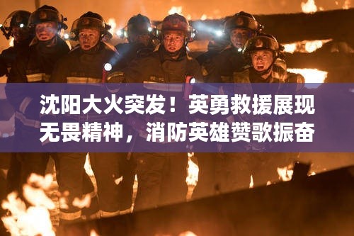 沈阳大火突发!英勇救援展现无畏精神,消防英雄赞歌振奋人心!